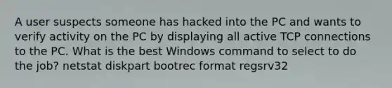 A user suspects someone has hacked into the PC and wants to verify activity on the PC by displaying all active TCP connections to the PC. What is the best Windows command to select to do the job? netstat diskpart bootrec format regsrv32