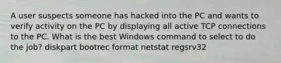 A user suspects someone has hacked into the PC and wants to verify activity on the PC by displaying all active TCP connections to the PC. What is the best Windows command to select to do the job? diskpart bootrec format netstat regsrv32