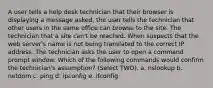 A user tells a help desk technician that their browser is displaying a message asked, the user tells the technician that other users in the same office can browse to the site. The technician that a site can't be reached. When suspects that the web server's name is not being translated to the correct IP address. The technician asks the user to open a command prompt window. Which of the following commands would confirm the technician's assumption? (Select TWO). a. nslookup b. netdom c. ping d. ipconfig e. ifconfig