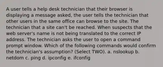 A user tells a help desk technician that their browser is displaying a message asked, the user tells the technician that other users in the same office can browse to the site. The technician that a site can't be reached. When suspects that the web server's name is not being translated to the correct IP address. The technician asks the user to open a command prompt window. Which of the following commands would confirm the technician's assumption? (Select TWO). a. nslookup b. netdom c. ping d. ipconfig e. ifconfig