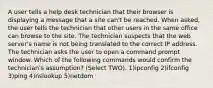 A user tells a help desk technician that their browser is displaying a message that a site can't be reached. When asked, the user tells the technician that other users in the same office can browse to the site. The technician suspects that the web server's name is not being translated to the correct IP address. The technician asks the user to open a command prompt window. Which of the following commands would confirm the technician's assumption? (Select TWO). 1)ipconfig 2)ifconfig 3)ping 4)nslookup 5)netdom