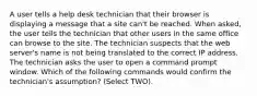 A user tells a help desk technician that their browser is displaying a message that a site can't be reached. When asked, the user tells the technician that other users in the same office can browse to the site. The technician suspects that the web server's name is not being translated to the correct IP address. The technician asks the user to open a command prompt window. Which of the following commands would confirm the technician's assumption? (Select TWO).