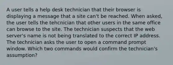 A user tells a help desk technician that their browser is displaying a message that a site can't be reached. When asked, the user tells the tehcnician that other users in the same office can browse to the site. The technician suspects that the web server's name is not being translated to the correct IP address. The technician asks the user to open a command prompt window. Which two commands would confirm the technician's assumption?