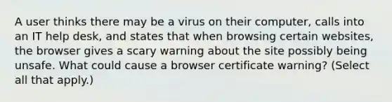 A user thinks there may be a virus on their computer, calls into an IT help desk, and states that when browsing certain websites, the browser gives a scary warning about the site possibly being unsafe. What could cause a browser certificate warning? (Select all that apply.)