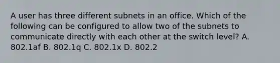 A user has three different subnets in an office. Which of the following can be configured to allow two of the subnets to communicate directly with each other at the switch level? A. 802.1af B. 802.1q C. 802.1x D. 802.2