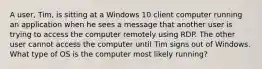 A user, Tim, is sitting at a Windows 10 client computer running an application when he sees a message that another user is trying to access the computer remotely using RDP. The other user cannot access the computer until Tim signs out of Windows. What type of OS is the computer most likely running?