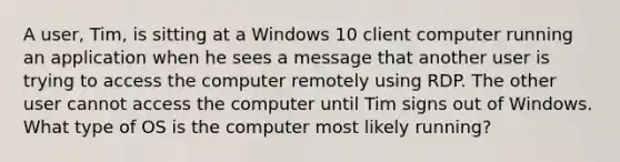 A user, Tim, is sitting at a Windows 10 client computer running an application when he sees a message that another user is trying to access the computer remotely using RDP. The other user cannot access the computer until Tim signs out of Windows. What type of OS is the computer most likely running?