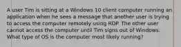 A user Tim is sitting at a Windows 10 client computer running an application when he sees a message that another user is trying to access the computer remotely using RDP. The other user cannot access the computer until Tim signs out of Windows. What type of OS is the computer most likely running?