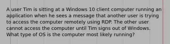 A user Tim is sitting at a Windows 10 client computer running an application when he sees a message that another user is trying to access the computer remotely using RDP. The other user cannot access the computer until Tim signs out of Windows. What type of OS is the computer most likely running?