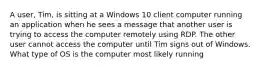 A user, Tim, is sitting at a Windows 10 client computer running an application when he sees a message that another user is trying to access the computer remotely using RDP. The other user cannot access the computer until Tim signs out of Windows. What type of OS is the computer most likely running