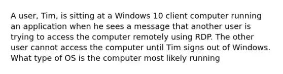 A user, Tim, is sitting at a Windows 10 client computer running an application when he sees a message that another user is trying to access the computer remotely using RDP. The other user cannot access the computer until Tim signs out of Windows. What type of OS is the computer most likely running