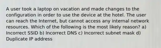 A user took a laptop on vacation and made changes to the configuration in order to use the device at the hotel. The user can reach the Internet, but cannot access any internal network resources. Which of the following is the most likely reason? a) Incorrect SSID b) Incorrect DNS c) Incorrect subnet mask d) Duplicate IP address