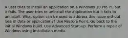 A user tries to install an application on a Windows 10 Pro PC but it fails. The user tries to uninstall the application but it fails to uninstall. What option can be used to address this issue without loss of data or applications? Use Restore Point. Go back to the initial Windows build. Use Advanced Start-up. Perform a repair of Windows using Installation media.