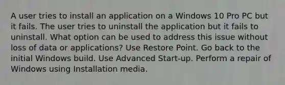 A user tries to install an application on a Windows 10 Pro PC but it fails. The user tries to uninstall the application but it fails to uninstall. What option can be used to address this issue without loss of data or applications? Use Restore Point. Go back to the initial Windows build. Use Advanced Start-up. Perform a repair of Windows using Installation media.