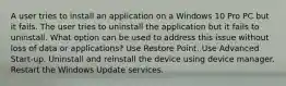 A user tries to install an application on a Windows 10 Pro PC but it fails. The user tries to uninstall the application but it fails to uninstall. What option can be used to address this issue without loss of data or applications? Use Restore Point. Use Advanced Start-up. Uninstall and reinstall the device using device manager. Restart the Windows Update services.