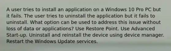 A user tries to install an application on a Windows 10 Pro PC but it fails. The user tries to uninstall the application but it fails to uninstall. What option can be used to address this issue without loss of data or applications? Use Restore Point. Use Advanced Start-up. Uninstall and reinstall the device using device manager. Restart the Windows Update services.