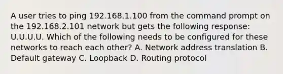 A user tries to ping 192.168.1.100 from the command prompt on the 192.168.2.101 network but gets the following response: U.U.U.U. Which of the following needs to be configured for these networks to reach each other? A. Network address translation B. Default gateway C. Loopback D. Routing protocol