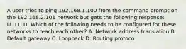 A user tries to ping 192.168.1.100 from the command prompt on the 192.168.2.101 network but gets the following response: U.U.U.U. Which of the following needs to be configured for these networks to reach each other? A. Network address translation B. Default gateway C. Loopback D. Routing protoco