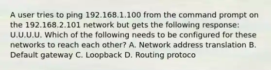 A user tries to ping 192.168.1.100 from the command prompt on the 192.168.2.101 network but gets the following response: U.U.U.U. Which of the following needs to be configured for these networks to reach each other? A. Network address translation B. Default gateway C. Loopback D. Routing protoco