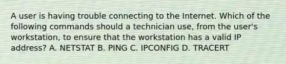 A user is having trouble connecting to the Internet. Which of the following commands should a technician use, from the user's workstation, to ensure that the workstation has a valid IP address? A. NETSTAT B. PING C. IPCONFIG D. TRACERT