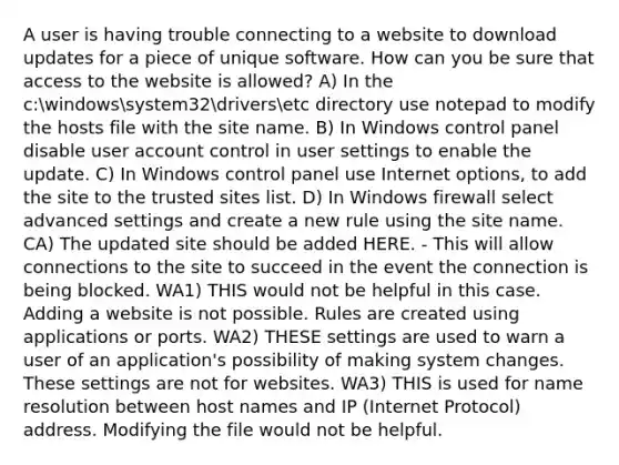 A user is having trouble connecting to a website to download updates for a piece of unique software. How can you be sure that access to the website is allowed? A) In the c:windowssystem32driversetc directory use notepad to modify the hosts file with the site name. B) In Windows control panel disable user account control in user settings to enable the update. C) In Windows control panel use Internet options, to add the site to the trusted sites list. D) In Windows firewall select advanced settings and create a new rule using the site name. CA) The updated site should be added HERE. - This will allow connections to the site to succeed in the event the connection is being blocked. WA1) THIS would not be helpful in this case. Adding a website is not possible. Rules are created using applications or ports. WA2) THESE settings are used to warn a user of an application's possibility of making system changes. These settings are not for websites. WA3) THIS is used for name resolution between host names and IP (Internet Protocol) address. Modifying the file would not be helpful.