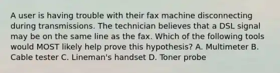 A user is having trouble with their fax machine disconnecting during transmissions. The technician believes that a DSL signal may be on the same line as the fax. Which of the following tools would MOST likely help prove this hypothesis? A. Multimeter B. Cable tester C. Lineman's handset D. Toner probe