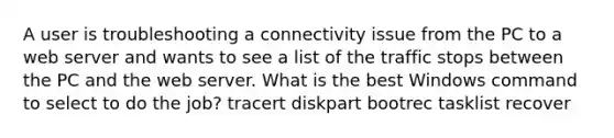 A user is troubleshooting a connectivity issue from the PC to a web server and wants to see a list of the traffic stops between the PC and the web server. What is the best Windows command to select to do the job? tracert diskpart bootrec tasklist recover