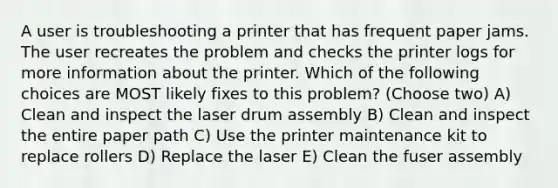 A user is troubleshooting a printer that has frequent paper jams. The user recreates the problem and checks the printer logs for more information about the printer. Which of the following choices are MOST likely fixes to this problem? (Choose two) A) Clean and inspect the laser drum assembly B) Clean and inspect the entire paper path C) Use the printer maintenance kit to replace rollers D) Replace the laser E) Clean the fuser assembly