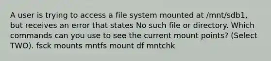 A user is trying to access a file system mounted at /mnt/sdb1, but receives an error that states No such file or directory. Which commands can you use to see the current mount points? (Select TWO). fsck mounts mntfs mount df mntchk