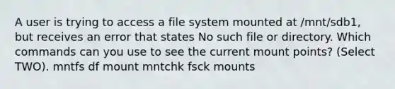 A user is trying to access a file system mounted at /mnt/sdb1, but receives an error that states No such file or directory. Which commands can you use to see the current mount points? (Select TWO). mntfs df mount mntchk fsck mounts