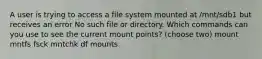 A user is trying to access a file system mounted at /mnt/sdb1 but receives an error No such file or directory. Which commands can you use to see the current mount points? (choose two) mount mntfs fsck mntchk df mounts