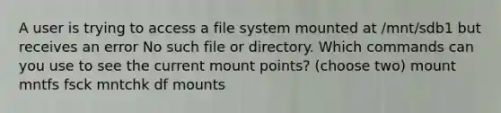 A user is trying to access a file system mounted at /mnt/sdb1 but receives an error No such file or directory. Which commands can you use to see the current mount points? (choose two) mount mntfs fsck mntchk df mounts