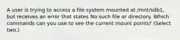 A user is trying to access a file system mounted at /mnt/sdb1, but receives an error that states No such file or directory. Which commands can you use to see the current mount points? (Select two.)