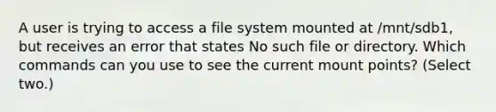 A user is trying to access a file system mounted at /mnt/sdb1, but receives an error that states No such file or directory. Which commands can you use to see the current mount points? (Select two.)