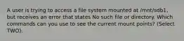 A user is trying to access a file system mounted at /mnt/sdb1, but receives an error that states No such file or directory. Which commands can you use to see the current mount points? (Select TWO).