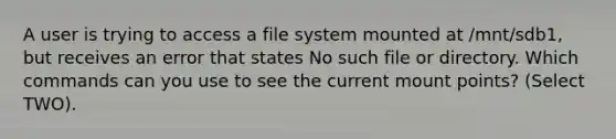 A user is trying to access a file system mounted at /mnt/sdb1, but receives an error that states No such file or directory. Which commands can you use to see the current mount points? (Select TWO).