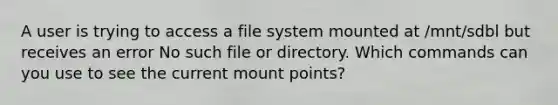 A user is trying to access a file system mounted at /mnt/sdbl but receives an error No such file or directory. Which commands can you use to see the current mount points?