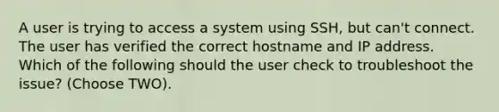 A user is trying to access a system using SSH, but can't connect. The user has verified the correct hostname and IP address. Which of the following should the user check to troubleshoot the issue? (Choose TWO).