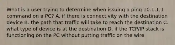 What is a user trying to determine when issuing a ping 10.1.1.1 command on a PC? A. if there is connectivity with the destination device B. the path that traffic will take to reach the destination C. what type of device is at the destination D. if the TCP/IP stack is functioning on the PC without putting traffic on the wire