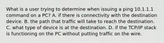 What is a user trying to determine when issuing a ping 10.1.1.1 command on a PC? A. if there is connectivity with the destination device. B. the path that traffic will take to reach the destination. C. what type of device is at the destination. D. if the TCP/IP stack is functioning on the PC without putting traffic on the wire.