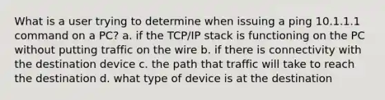 What is a user trying to determine when issuing a ping 10.1.1.1 command on a PC? a. if the TCP/IP stack is functioning on the PC without putting traffic on the wire b. if there is connectivity with the destination device c. the path that traffic will take to reach the destination d. what type of device is at the destination