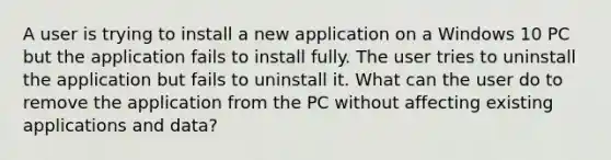 A user is trying to install a new application on a Windows 10 PC but the application fails to install fully. The user tries to uninstall the application but fails to uninstall it. What can the user do to remove the application from the PC without affecting existing applications and data?