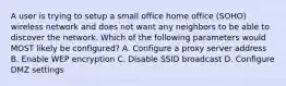 A user is trying to setup a small office home office (SOHO) wireless network and does not want any neighbors to be able to discover the network. Which of the following parameters would MOST likely be configured? A. Configure a proxy server address B. Enable WEP encryption C. Disable SSID broadcast D. Configure DMZ settings