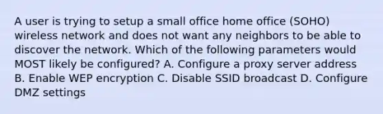 A user is trying to setup a small office home office (SOHO) wireless network and does not want any neighbors to be able to discover the network. Which of the following parameters would MOST likely be configured? A. Configure a proxy server address B. Enable WEP encryption C. Disable SSID broadcast D. Configure DMZ settings