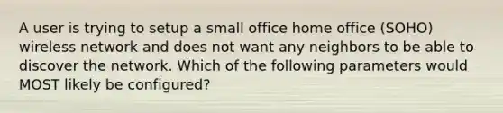 A user is trying to setup a small office home office (SOHO) wireless network and does not want any neighbors to be able to discover the network. Which of the following parameters would MOST likely be configured?