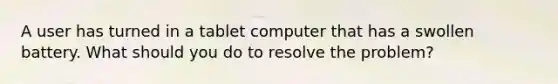 A user has turned in a tablet computer that has a swollen battery. What should you do to resolve the problem?