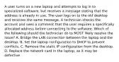 A user turns on a new laptop and attempts to log in to specialized software, but receives a message stating that the address is already in use. The user logs on to the old desktop and receives the same message. A technician checks the account and sees a comment that the user requires a specifically allocated address before connecting to the software. Which of the following should the technician do to MOST likely resolve the issue? A. Bridge the LAN connection between the laptop and the desktop. B. Set the laptop configuration to DHCP to prevent conflicts. C. Remove the static IP configuration from the desktop. D. Replace the network card in the laptop, as it may be defective.