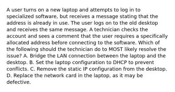 A user turns on a new laptop and attempts to log in to specialized software, but receives a message stating that the address is already in use. The user logs on to the old desktop and receives the same message. A technician checks the account and sees a comment that the user requires a specifically allocated address before connecting to the software. Which of the following should the technician do to MOST likely resolve the issue? A. Bridge the LAN connection between the laptop and the desktop. B. Set the laptop configuration to DHCP to prevent conflicts. C. Remove the static IP configuration from the desktop. D. Replace the network card in the laptop, as it may be defective.