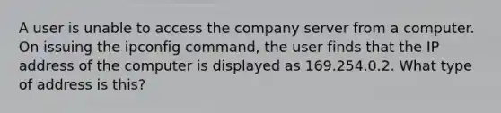 A user is unable to access the company server from a computer. On issuing the ipconfig command, the user finds that the IP address of the computer is displayed as 169.254.0.2. What type of address is this?