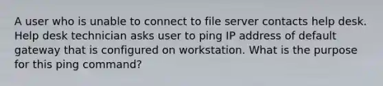 A user who is unable to connect to file server contacts help desk. Help desk technician asks user to ping IP address of default gateway that is configured on workstation. What is the purpose for this ping command?